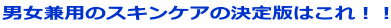 男女兼用のスキンケアの決定版はこれ!!